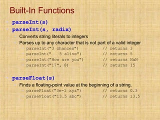 Built-In Functions
▪ parseInt(s)
▪ parseInt(s, radix)
▪ Converts string literals to integers
▪ Parses up to any character that is not part of a valid integer
▪ parseInt("3 chances")
▪ parseInt(" 5 alive")
// returns 3
// returns 5
▪ parseInt("How are you") // returns NaN
▪ parseInt("17", 8) // returns 15
▪ parseFloat(s)
▪ Finds a floating-point value at the beginning of a string.
▪ parseFloat("3e-1 xyz")
▪ parseFloat("13.5 abc")
// returns 0.3
// returns 13.5
 