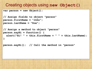 Creating objects using new Object()
var person = new Object();
// Assign fields to object "person"
person.firstName = "John";
person.lastName = "Doe";
// Assign a method to object "person"
person.sayHi = function() {
alert("Hi! " + this.firstName + " " + this.lastName);
}
person.sayHi(); // Call the method in "person"
 