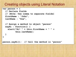 Creating objects using Literal Notation
var person = {
// Declare fields
// (Note: Use comma to separate fields)
firstName : "John",
lastName : "Doe",
// Assign a method to object "person"
sayHi : function() {
alert("Hi! " + this.firstName + " " +
this.lastName);
}
}
person.sayHi(); // Call the method in "person"
 