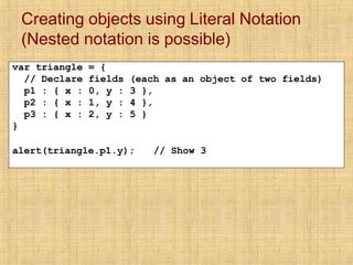 Creating objects using Literal Notation
(Nested notation is possible)
var triangle = {
// Declare fields (each as an object of two fields)
p1 : { x : 0, y : 3 },
p2 : { x : 1, y : 4 },
p3 : { x : 2, y : 5 }
}
alert(triangle.p1.y); // Show 3
 