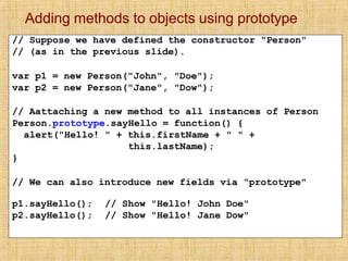 Adding methods to objects using prototype
// Suppose we have defined the constructor "Person"
// (as in the previous slide).
var p1 = new Person("John", "Doe");
var p2 = new Person("Jane", "Dow");
// Aattaching a new method to all instances of Person
Person.prototype.sayHello = function() {
alert("Hello! " + this.firstName + " " +
this.lastName);
}
// We can also introduce new fields via "prototype"
p1.sayHello();
p2.sayHello();
// Show "Hello! John Doe"
// Show "Hello! Jane Dow"
 