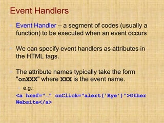 Event Handlers
▪ Event Handler – a segment of codes (usually a
function) to be executed when an event occurs
▪ We can specify event handlers as attributes in
the HTML tags.
▪ The attribute names typically take the form
"onXXX" where XXX is the event name.
▪ e.g.:
<a href="…" onClick="alert('Bye')">Other
Website</a>
 