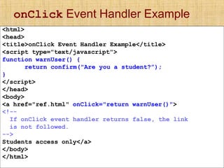 onClick Event Handler Example
<html>
<head>
<title>onClick Event Handler Example</title>
<script type="text/javascript">
function warnUser() {
return confirm("Are you a student?”);
}
</script>
</head>
<body>
<a href="ref.html" onClick="return warnUser()">
<!--
If onClick event handler returns false, the link
is not followed.
-->
Students access only</a>
</body>
</html>
 
