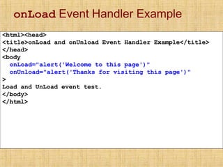 onLoad Event Handler Example
<html><head>
<title>onLoad and onUnload Event Handler Example</title>
</head>
<body
onLoad="alert('Welcome to this page')"
onUnload="alert('Thanks for visiting this page')"
>
Load and UnLoad event test.
</body>
</html>
 