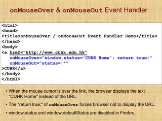 onMouseOver & onMouseOut Event Handler
<html>
<head>
<title>onMouseOver / onMouseOut Event Handler Demo</title>
</head>
<body>
<a href="http://www.cuhk.edu.hk"
onMouseOver="window.status='CUHK Home'; return true;"
onMouseOut="status=''"
>CUHK</a>
</body>
</html>
• When the mouse cursor is over the link, the browser displays the text
"CUHK Home" instead of the URL.
• The "return true;" of onMouseOver forces browser not to display the URL.
• window.status and window.defaultStatus are disabled in Firefox.
 