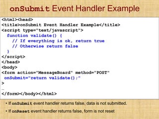 onSubmit Event Handler Example
<html><head>
<title>onSubmit Event Handler Example</title>
<script type="text/javascript">
function validate() {
// If everything is ok, return true
// Otherwise return false
}
</script>
</head>
<body>
<form action="MessageBoard" method="POST"
onSubmit="return validate();"
>
…
</form></body></html>
• If onSubmit event handler returns false, data is not submitted.
• If onReset event handler returns false, form is not reset
 