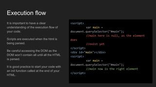 Execution flow
It is important to have a clear
understanding of the execution flow of
your code.
Scripts are executed when the html is
being parsed.
Be careful accessing the DOM as the
DOM won’t contain all until all the HTML
is parsed.
It is good practice to start your code with
an init function called at the end of your
HTML.
<script>
var main =
document.querySelector("#main");
//main here is null, as the element
does
//exist yet
</script>
<div id="main"></div>
<script>
var main =
document.querySelector("#main");
//main now is the right element
</script>
 