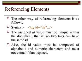 Referencing Elements
 The other way of referencing elements is as
follows,
 Syntax :- <tag id="id"...>
 The assigned id value must be unique within
the document; that is, no two tags can have
the same id.
 Also, the id value must be composed of
alphabetic and numeric characters and must
not contain blank spaces.
 