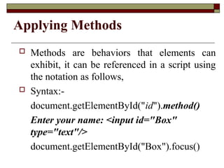 Applying Methods
 Methods are behaviors that elements can
exhibit, it can be referenced in a script using
the notation as follows,
 Syntax:-
document.getElementById("id").method()
Enter your name: <input id="Box"
type="text"/>
document.getElementById("Box").focus()
 