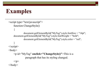 Examples
<script type="text/javascript">
function ChangeStyle()
{
document.getElementById("MyTag").style.fontSize = "14pt";
document.getElementById("MyTag").style.fontWeight = "bold";
document.getElementById("MyTag").style.color = "red";
}
</script>
<body>
<p id="MyTag" onclick="ChangeStyle()">This is a
paragraph that has its styling changed.
</p>
</body>
 