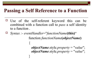 Passing a Self Reference to a Function
 Use of the self-referent keyword this can be
combined with a function call to pass a self identity
to a function .
 Syntax :- eventHandler="functionName(this)“
function functionName(objectName)
{
objectName.style.property = "value";
objectName.style.property = "value";
}
 