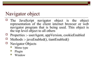 Navigator object
 The JavaScript navigator object is the object
representation of the client internet browser or web
navigator program that is being used. This object is
the top level object to all others
 Properties :- userAgent, appVersion, cookieEnabled
 Methods :- javaEnabled(), tiantEnabled()
 Navigator Objects
 Mime type
 Plugin
 Window
 