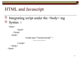 11
HTML and Javascript
 Integrating script under the <body> tag
 Syntax :-
<html>
<head>
</head>
<body>
<script type=“text/javascript” >
-----------------
</script>
</body>
<html>
 