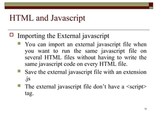 12
HTML and Javascript
 Importing the External javascript
 You can import an external javascript file when
you want to run the same javascript file on
several HTML files without having to write the
same javascript code on every HTML file.
 Save the external javascript file with an extension
.js
 The external javascript file don’t have a <script>
tag.
 