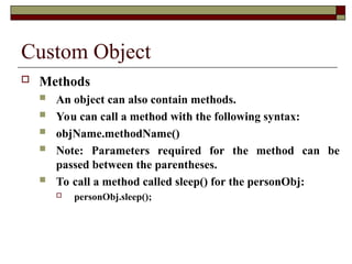 Custom Object
 Methods
 An object can also contain methods.
 You can call a method with the following syntax:
 objName.methodName()
 Note: Parameters required for the method can be
passed between the parentheses.
 To call a method called sleep() for the personObj:
 personObj.sleep();
 