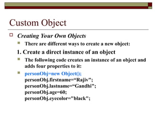 Custom Object
 Creating Your Own Objects
 There are different ways to create a new object:
1. Create a direct instance of an object
 The following code creates an instance of an object and
adds four properties to it:
 personObj=new Object();
personObj.firstname=“Rajiv";
personObj.lastname=“Gandhi";
personObj.age=60;
personObj.eyecolor="black";
 