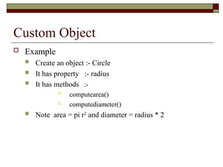 Custom Object
 Example
 Create an object :- Circle
 It has property :- radius
 It has methods :-

computearea()

computediameter()
 Note area = pi r2
and diameter = radius * 2
 