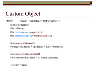 Custom Object
<html> <head> <script type="text/javascript" >
function circle(r){
this.radius=r;
this.computearea=computearea;
this.computediameter=computediameter;
}
function computearea(){
var area=this.radius * this.radius * 3.14; return area
}
function computediameter(){
var diameter=this.radius * 2 ; return diameter;
}
</script></head>
 
