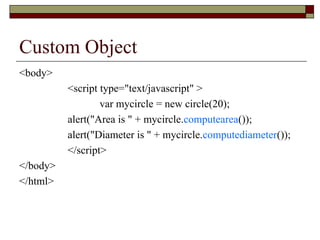 Custom Object
<body>
<script type="text/javascript" >
var mycircle = new circle(20);
alert("Area is " + mycircle.computearea());
alert("Diameter is " + mycircle.computediameter());
</script>
</body>
</html>
 
