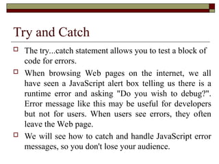 Try and Catch
 The try...catch statement allows you to test a block of
code for errors.
 When browsing Web pages on the internet, we all
have seen a JavaScript alert box telling us there is a
runtime error and asking "Do you wish to debug?".
Error message like this may be useful for developers
but not for users. When users see errors, they often
leave the Web page.
 We will see how to catch and handle JavaScript error
messages, so you don't lose your audience.
 