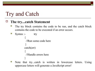 Try and Catch
 The try...catch Statement
 The try block contains the code to be run, and the catch block
contains the code to be executed if an error occurs.
 Syntax :- try
{
//Run some code here
}
catch(err)
{
//Handle errors here
}
 Note that try...catch is written in lowercase letters. Using
uppercase letters will generate a JavaScript error!
 