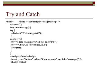 Try and Catch
<html> <head> <script type="text/javascript">
var txt="";
function message() {
try {
adddlert("Welcome guest!");
}
catch(err) {
txt="There was an error on this page.nn";
txt+="Click OK to continue.nn";
alert(txt);
}
}
</script></head><body>
<input type="button" value="View message" onclick="message()" />
</body></html>
 