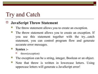 Try and Catch
 JavaScript Throw Statement
 The throw statement allows you to create an exception.
 The throw statement allows you to create an exception. If
you use this statement together with the try...catch
statement, you can control program flow and generate
accurate error messages.
 Syntax :-
 throw(exception)
 The exception can be a string, integer, Boolean or an object.
 Note that throw is written in lowercase letters. Using
uppercase letters will generate a JavaScript error!
 