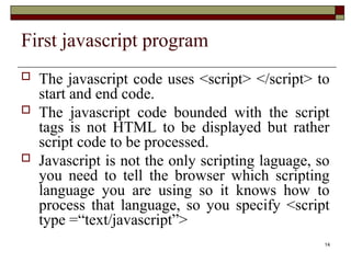 14
First javascript program
 The javascript code uses <script> </script> to
start and end code.
 The javascript code bounded with the script
tags is not HTML to be displayed but rather
script code to be processed.
 Javascript is not the only scripting laguage, so
you need to tell the browser which scripting
language you are using so it knows how to
process that language, so you specify <script
type =“text/javascript”>
 