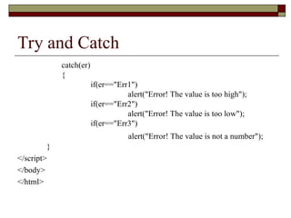 Try and Catch
catch(er)
{
if(er=="Err1")
alert("Error! The value is too high");
if(er=="Err2")
alert("Error! The value is too low");
if(er=="Err3")
alert("Error! The value is not a number");
}
</script>
</body>
</html>
 