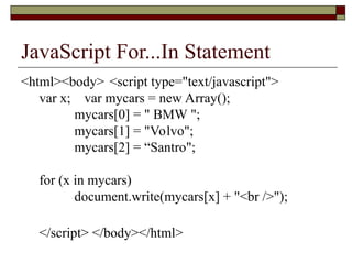 JavaScript For...In Statement
<html><body> <script type="text/javascript">
var x; var mycars = new Array();
mycars[0] = " BMW ";
mycars[1] = "Volvo";
mycars[2] = “Santro";
for (x in mycars)
document.write(mycars[x] + "<br />");
</script> </body></html>
 