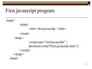 16
First javascript program
<html>
<head>
<title> first javascript </title>
</head>
<body>
<script type=“text/javascript” >
document.write(“First javascript stmt.”);
</script>
</body>
<html>
 