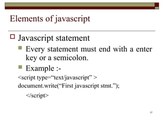 17
Elements of javascript
 Javascript statement
 Every statement must end with a enter
key or a semicolon.
 Example :-
<script type=“text/javascript” >
document.write(“First javascript stmt.”);
</script>
 