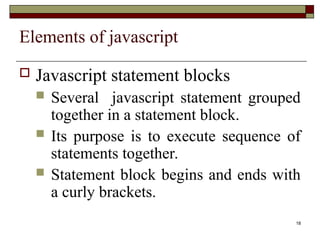 18
Elements of javascript
 Javascript statement blocks
 Several javascript statement grouped
together in a statement block.
 Its purpose is to execute sequence of
statements together.
 Statement block begins and ends with
a curly brackets.
 