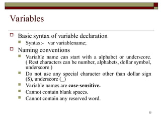 22
Variables
 Basic syntax of variable declaration
 Syntax:- var variablename;
 Naming conventions
 Variable name can start with a alphabet or underscore.
( Rest characters can be number, alphabets, dollar symbol,
underscore )
 Do not use any special character other than dollar sign
($), underscore (_)
 Variable names are case-sensitive.
 Cannot contain blank spaces.
 Cannot contain any reserved word.
 