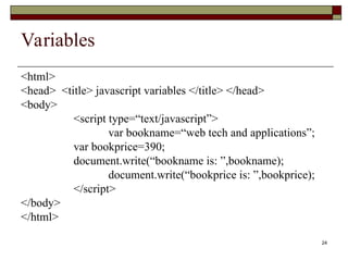 24
Variables
<html>
<head> <title> javascript variables </title> </head>
<body>
<script type=“text/javascript”>
var bookname=“web tech and applications”;
var bookprice=390;
document.write(“bookname is: ”,bookname);
document.write(“bookprice is: ”,bookprice);
</script>
</body>
</html>
 