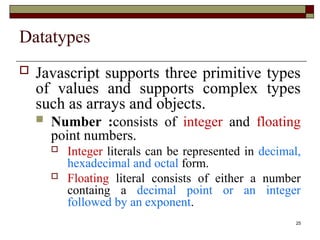 25
Datatypes
 Javascript supports three primitive types
of values and supports complex types
such as arrays and objects.
 Number :consists of integer and floating
point numbers.
 Integer literals can be represented in decimal,
hexadecimal and octal form.
 Floating literal consists of either a number
containg a decimal point or an integer
followed by an exponent.
 