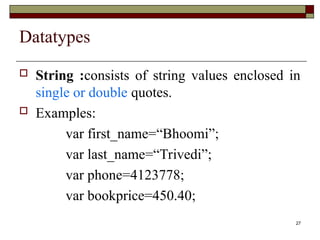 27
Datatypes
 String :consists of string values enclosed in
single or double quotes.
 Examples:
var first_name=“Bhoomi”;
var last_name=“Trivedi”;
var phone=4123778;
var bookprice=450.40;
 
