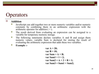29
Operators
 Addition
 JavaScript can add together two or more numeric variables and/or numeric
constants by combining them in an arithmetic expression with the
arithmetic operator for addition ( + ).
 The result derived from evaluating an expression can be assigned to a
variable for temporary memory storage.
 The following statements declare variables A and B and assign them
numeric values; variable Sum is declared for storing the result of
evaluating the arithmetic expression that adds these two variables.
 Example :-
var A = 20;
var B = 10;
var Sum = A + B;
var Sum1 = 1 + 2;
var Sum2 = A + 2 + B + 1;
var Sum3 = Sum1 + Sum2;
 