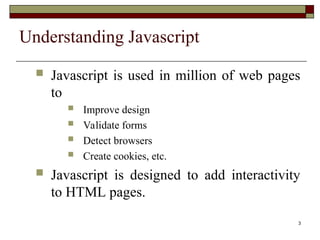 3
Understanding Javascript
 Javascript is used in million of web pages
to
 Improve design
 Validate forms
 Detect browsers
 Create cookies, etc.
 Javascript is designed to add interactivity
to HTML pages.
 