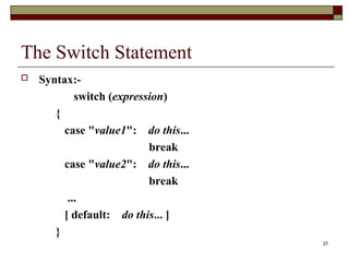 37
The Switch Statement
 Syntax:-
switch (expression)
{
case "value1": do this...
break
case "value2": do this...
break
...
[ default: do this... ]
}
 