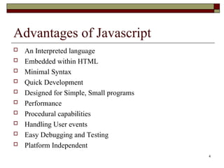 Advantages of Javascript
 An Interpreted language
 Embedded within HTML
 Minimal Syntax
 Quick Development
 Designed for Simple, Small programs
 Performance
 Procedural capabilities
 Handling User events
 Easy Debugging and Testing
 Platform Independent
4
 