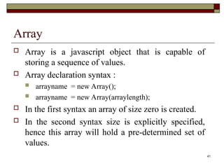 41
Array
 Array is a javascript object that is capable of
storing a sequence of values.
 Array declaration syntax :
 arrayname = new Array();
 arrayname = new Array(arraylength);
 In the first syntax an array of size zero is created.
 In the second syntax size is explicitly specified,
hence this array will hold a pre-determined set of
values.
 