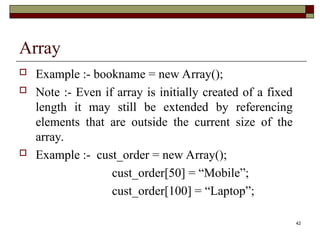 42
Array
 Example :- bookname = new Array();
 Note :- Even if array is initially created of a fixed
length it may still be extended by referencing
elements that are outside the current size of the
array.
 Example :- cust_order = new Array();
cust_order[50] = “Mobile”;
cust_order[100] = “Laptop”;
 