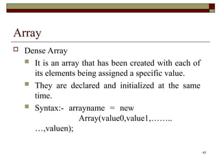 43
Array
 Dense Array
 It is an array that has been created with each of
its elements being assigned a specific value.
 They are declared and initialized at the same
time.
 Syntax:- arrayname = new
Array(value0,value1,……..
…,valuen);
 
