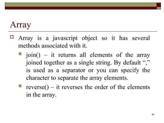 44
Array
 Array is a javascript object so it has several
methods associated with it.
 join() – it returns all elements of the array
joined together as a single string. By default “,”
is used as a separator or you can specify the
character to separate the array elements.
 reverse() – it reverses the order of the elements
in the array.
 