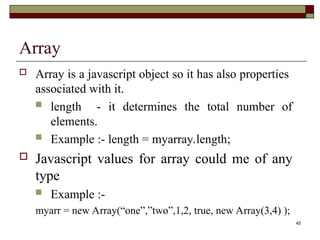 45
Array
 Array is a javascript object so it has also properties
associated with it.
 length - it determines the total number of
elements.
 Example :- length = myarray.length;
 Javascript values for array could me of any
type
 Example :-
myarr = new Array(“one”,”two”,1,2, true, new Array(3,4) );
 