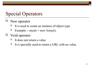 47
Special Operators
 New operator
 It is used to create an instance of object type.
 Example :- myarr = new Array();
 Void operator
 It does not return a value
 It is specially used to return a URL with no value.
 