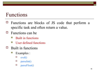 48
Functions
 Functions are blocks of JS code that perform a
specific task and often return a value.
 Functions can be
 Built in functions
 User defined functions
 Built in functions
 Examples :
 eval()
 parseInt()
 parseFloat()
 