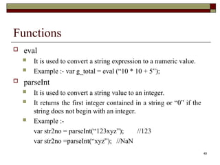 49
Functions
 eval
 It is used to convert a string expression to a numeric value.
 Example :- var g_total = eval (“10 * 10 + 5”);
 parseInt
 It is used to convert a string value to an integer.
 It returns the first integer contained in a string or “0” if the
string does not begin with an integer.
 Example :-
var str2no = parseInt(“123xyz”); //123
var str2no =parseInt(“xyz”); //NaN
 