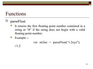 50
Functions
 parseFloat
 It returns the first floating point number contained in a
string or “0” if the string does not begin with a valid
floating point number.
 Example :-
var str2no = parseFloat(“1.2xyz”);
//1.2
 